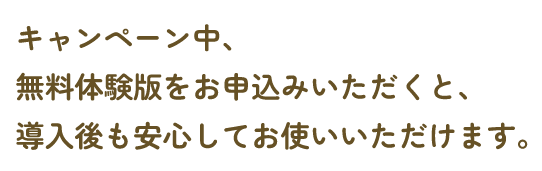 キャンペーン中、無料体験版のお申込みをいただくと、導入後も安心してお使いいただけます。